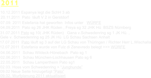 2011 02.03. Hoss vom Schwedenring > Junghunde  09.02 Neue Seite hinzugefgt Pato  09.02. Wurfplanung 2011 aktuallisiert Schau Mnchen-Lochhausen Pato sg 6  02.06.2011 22.05.2011 Schau Lampertheim Pato sg1 Schau Wildeck-Hnebach  Pato sg 1 04.06.2011 12.07.2011  Estefania wurde von Fulz di Zenevredo belegt >>> WRFE 17.07.2011  Pato luft sg 3 auf der LG Schau von Thringen / Richter Herr L.Wischalla 31.07.2011 Pato sg 10( JHK Rden)   Gana v.Schwedenring sg 1 JK H. ,  Gele v. Schwedenring sg 25 JK H  LG Schau Sachsen Anhalt 04.09.2011  Pato sg 26 JHK Rden , Freya sg 32 JHK H  BSZS Nrnberg 07.09. 2011 Estefania hat geworfen  Infos unter   WRFE  20.11.2011  Pato  luft V 2 in Gerstdorf  10.12.2011 Espanya legt die SchH 3 ab