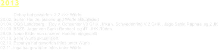 2013            Debby hat geworfen  2,2 >>> Wrfe 20.02. Seiten Hunde, Galerie und Wrfe aktuallisiert 01.04. OGS Landsberg :  Roy v. Ochsentor V3 GHK , Inka v. Schwedenring V 2 GHK , Jago Sankt Raphael sg 2 JK 01.09. BSZS  Jagor von Sankt Raphael  sg 47  JHK Rden 26.09. Neue Bilder von unseren Hunden eingestellt 01.10. Seite Wrfe aktuallisiert 02.10. Espanya hat geworfen Infos unter Wrfe 02.11. Inga hat geworfen,Infos unter Wrfe